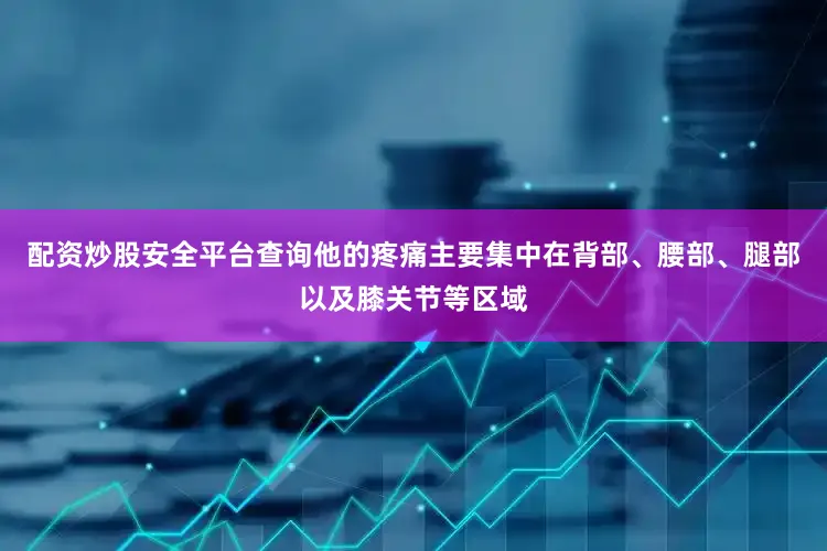 配资炒股安全平台查询他的疼痛主要集中在背部、腰部、腿部以及膝关节等区域