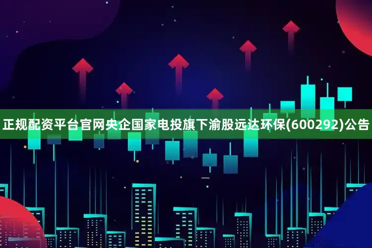 正规配资平台官网央企国家电投旗下渝股远达环保(600292)公告